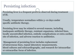 Persisting infection
Persisting fever is a frequent problem observed during treatment
of IE.
Usually, temperature normalizes within 5–10 days under
specific antibiotic therapy.
Persisting fever may be related to several reasons, including
inadequate antibiotic therapy, resistant organisms, infected lines,
locally uncontrolled infection, embolic complications or extra cardiac
site of infection, and adverse reaction to antibiotics.
Management of persisting fever includes replacement
of intravenous lines, repeat laboratory measurements,
blood cultures and echocardiography, and research for intracardiac
or extracardiac focus of infection.
 