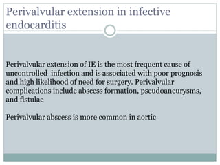 Perivalvular extension of IE is the most frequent cause of
uncontrolled infection and is associated with poor prognosis
and high likelihood of need for surgery. Perivalvular
complications include abscess formation, pseudoaneurysms,
and fistulae
Perivalvular abscess is more common in aortic
Perivalvular extension in infective
endocarditis
 