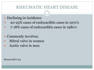 RHEUMATIC HEART DISEASE
 Declining in incidence
 20-25% cases of endocarditis cases in 1970’s
 7-18% cases of endocarditis cases in 1980’s
 Commonly involves;
 Mitral valve in women
 Aortic valve in men
Braunwald,1724
 