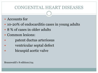 CONGENITAL HEART DISEASES
 Accounts for
 10-20% of endocarditis cases in young adults
 8 % of cases in older adults
 Common lesions:
 patent ductus arteriosus
 ventricular septal defect
 bicuspid aortic valve
Braunwald’s 8 edition1724
 