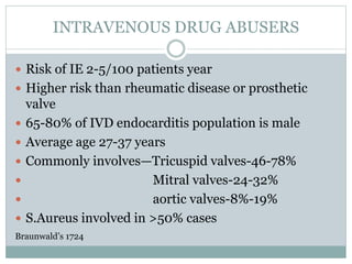 INTRAVENOUS DRUG ABUSERS
 Risk of IE 2-5/100 patients year
 Higher risk than rheumatic disease or prosthetic
valve
 65-80% of IVD endocarditis population is male
 Average age 27-37 years
 Commonly involves—Tricuspid valves-46-78%
 Mitral valves-24-32%
 aortic valves-8%-19%
 S.Aureus involved in >50% cases
Braunwald’s 1724
 
