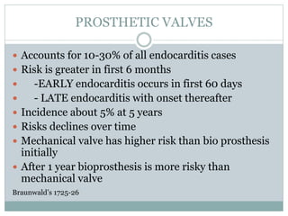 PROSTHETIC VALVES
 Accounts for 10-30% of all endocarditis cases
 Risk is greater in first 6 months
 -EARLY endocarditis occurs in first 60 days
 - LATE endocarditis with onset thereafter
 Incidence about 5% at 5 years
 Risks declines over time
 Mechanical valve has higher risk than bio prosthesis
initially
 After 1 year bioprosthesis is more risky than
mechanical valve
Braunwald’s 1725-26
 