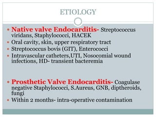 ETIOLOGY
 Native valve Endocarditis- Streptococcus
viridans, Staphylococci, HACEK
 Oral cavity, skin, upper respiratory tract
 Streptococcus bovis (GIT), Enterococci
 Intravascular catheters,UTI, Nosocomial wound
infections, HD- transient bacteremia
 Prosthetic Valve Endocarditis- Coagulase
negative Staphylococci, S.Aureus, GNB, diptheroids,
fungi
 Within 2 months- intra-operative contamination
 