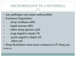 MICROBIOLOGY IN A NUTSHELL
 Any pathogen can cause endocarditis
 Common Organisms:
 strep viridians-28%
 staph aureus-28%
 other strep species-23%
 coag negative staph-7%
 gram negative staph-4%
 other-5%
 Drug Resistance seen more common in IV drug use
Cabell,150
 