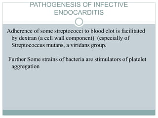 PATHOGENESIS OF INFECTIVE
ENDOCARDITIS
Adherence of some streptococci to blood clot is facilitated
by dextran (a cell wall component) (especially of
Streptococcus mutans, a viridans group.
Further Some strains of bacteria are stimulators of platelet
aggregation
 