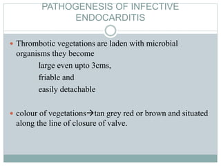 PATHOGENESIS OF INFECTIVE
ENDOCARDITIS
 Thrombotic vegetations are laden with microbial
organisms they become
large even upto 3cms,
friable and
easily detachable
 colour of vegetationstan grey red or brown and situated
along the line of closure of valve.
 
