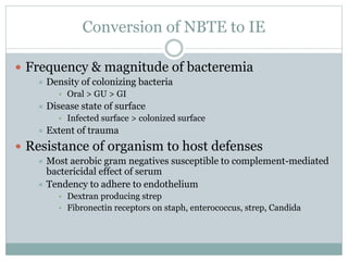 Conversion of NBTE to IE
 Frequency & magnitude of bacteremia
 Density of colonizing bacteria
• Oral > GU > GI
 Disease state of surface
• Infected surface > colonized surface
 Extent of trauma
 Resistance of organism to host defenses
 Most aerobic gram negatives susceptible to complement-mediated
bactericidal effect of serum
 Tendency to adhere to endothelium
• Dextran producing strep
• Fibronectin receptors on staph, enterococcus, strep, Candida
 