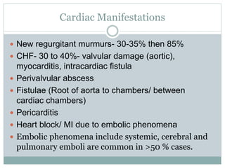 Cardiac Manifestations
 New regurgitant murmurs- 30-35% then 85%
 CHF- 30 to 40%- valvular damage (aortic),
myocarditis, intracardiac fistula
 Perivalvular abscess
 Fistulae (Root of aorta to chambers/ between
cardiac chambers)
 Pericarditis
 Heart block/ MI due to embolic phenomena
 Embolic phenomena include systemic, cerebral and
pulmonary emboli are common in >50 % cases.
 
