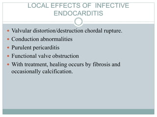LOCAL EFFECTS OF INFECTIVE
ENDOCARDITIS
 Valvular distortion/destruction chordal rupture.
 Conduction abnormalities
 Purulent pericarditis
 Functional valve obstruction
 With treatment, healing occurs by fibrosis and
occasionally calcification.
 