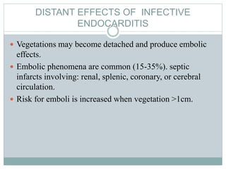 DISTANT EFFECTS OF INFECTIVE
ENDOCARDITIS
 Vegetations may become detached and produce embolic
effects.
 Embolic phenomena are common (15-35%). septic
infarcts involving: renal, splenic, coronary, or cerebral
circulation.
 Risk for emboli is increased when vegetation >1cm.
 