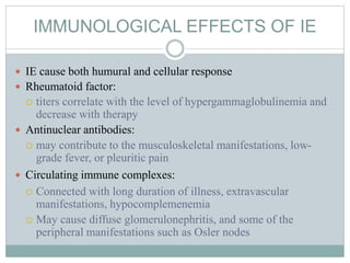 IMMUNOLOGICAL EFFECTS OF IE
 IE cause both humural and cellular response
 Rheumatoid factor:
 titers correlate with the level of hypergammaglobulinemia and
decrease with therapy
 Antinuclear antibodies:
 may contribute to the musculoskeletal manifestations, low-
grade fever, or pleuritic pain
 Circulating immune complexes:
 Connected with long duration of illness, extravascular
manifestations, hypocomplemenemia
 May cause diffuse glomerulonephritis, and some of the
peripheral manifestations such as Osler nodes
 