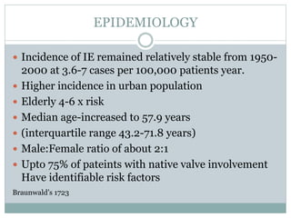 EPIDEMIOLOGY
 Incidence of IE remained relatively stable from 1950-
2000 at 3.6-7 cases per 100,000 patients year.
 Higher incidence in urban population
 Elderly 4-6 x risk
 Median age-increased to 57.9 years
 (interquartile range 43.2-71.8 years)
 Male:Female ratio of about 2:1
 Upto 75% of pateints with native valve involvement
Have identifiable risk factors
Braunwald’s 1723
 