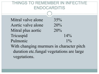 THINGS TO REMEMBER IN INFECTIVE
ENDOCARDITIS
Mitral valve alone 35%
Aortic valve alone 20%
Mitral plus aortic 20%
Tricuspid 14%
Pulmonic 1%
With changing murmurs in character pitch
duration etc.fungal vegetations are large
vegetations.
 