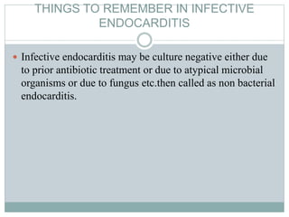 THINGS TO REMEMBER IN INFECTIVE
ENDOCARDITIS
 Infective endocarditis may be culture negative either due
to prior antibiotic treatment or due to atypical microbial
organisms or due to fungus etc.then called as non bacterial
endocarditis.
 