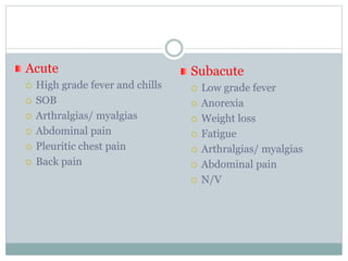 Acute
 High grade fever and chills
 SOB
 Arthralgias/ myalgias
 Abdominal pain
 Pleuritic chest pain
 Back pain
Subacute
 Low grade fever
 Anorexia
 Weight loss
 Fatigue
 Arthralgias/ myalgias
 Abdominal pain
 N/V
 