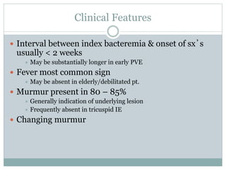 Clinical Features
 Interval between index bacteremia & onset of sx’s
usually < 2 weeks
 May be substantially longer in early PVE
 Fever most common sign
 May be absent in elderly/debilitated pt.
 Murmur present in 80 – 85%
 Generally indication of underlying lesion
 Frequently absent in tricuspid IE
 Changing murmur
 