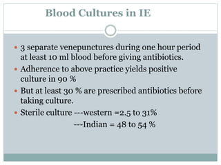 Blood Cultures in IE
 3 separate venepunctures during one hour period
at least 10 ml blood before giving antibiotics.
 Adherence to above practice yields positive
culture in 90 %
 But at least 30 % are prescribed antibiotics before
taking culture.
 Sterile culture ---western =2.5 to 31%
---Indian = 48 to 54 %
 