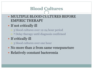 Blood Cultures
 MULTIPLE BLOOD CULTURES BEFORE
EMPIRIC THERAPY
 If not critically ill
 3 blood cultures over 12-24 hour period
 ? Delay therapy until diagnosis confirmed
 If critically ill
 3 blood cultures over one hour
 No more than 2 from same venepuncture
 Relatively constant bacteremia
 