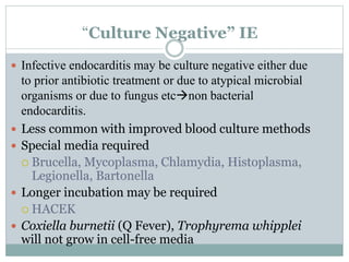 “Culture Negative” IE
 Infective endocarditis may be culture negative either due
to prior antibiotic treatment or due to atypical microbial
organisms or due to fungus etcnon bacterial
endocarditis.
 Less common with improved blood culture methods
 Special media required
 Brucella, Mycoplasma, Chlamydia, Histoplasma,
Legionella, Bartonella
 Longer incubation may be required
 HACEK
 Coxiella burnetii (Q Fever), Trophyrema whipplei
will not grow in cell-free media
 