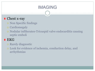 IMAGING
Chest x-ray
 Non Specific findings
 Cardiomegaly
 Nodular infilterates-Tricuspid valve endocarditis causing
septic emboli
EKG
 Rarely diagnostic
 Look for evidence of ischemia, conduction delay, and
arrhythmias
 