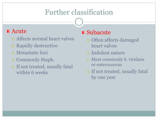 Further classification
Acute
 Affects normal heart valves
 Rapidly destructive
 Metastatic foci
 Commonly Staph.
 If not treated, usually fatal
within 6 weeks
Subacute
 Often affects damaged
heart valves
 Indolent nature
 Most commonly S. viridans
or enterococcus
 If not treated, usually fatal
by one year
 
