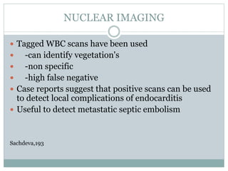 NUCLEAR IMAGING
 Tagged WBC scans have been used
 -can identify vegetation's
 -non specific
 -high false negative
 Case reports suggest that positive scans can be used
to detect local complications of endocarditis
 Useful to detect metastatic septic embolism
Sachdeva,193
 