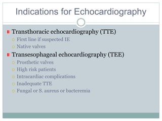 Indications for Echocardiography
Transthoracic echocardiography (TTE)
 First line if suspected IE
 Native valves
Transesophageal echocardiography (TEE)
 Prosthetic valves
 High risk patients
 Intracardiac complications
 Inadequate TTE
 Fungal or S. aureus or bacteremia
 