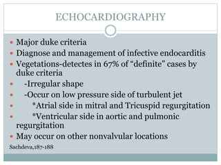 ECHOCARDIOGRAPHY
 Major duke criteria
 Diagnose and management of infective endocarditis
 Vegetations-detectes in 67% of “definite” cases by
duke criteria
 -Irregular shape
 -Occur on low pressure side of turbulent jet
 *Atrial side in mitral and Tricuspid regurgitation
 *Ventricular side in aortic and pulmonic
regurgitation
 May occur on other nonvalvular locations
Sachdeva,187-188
 