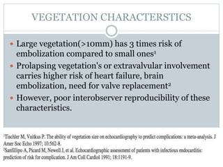 VEGETATION CHARACTERSTICS
 Large vegetation(>10mm) has 3 times risk of
embolization compared to small ones1
 Prolapsing vegetation's or extravalvular involvement
carries higher risk of heart failure, brain
embolization, need for valve replacement2
 However, poor interobserver reproducibility of these
characteristics.
 