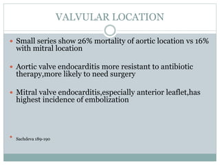VALVULAR LOCATION
 Small series show 26% mortality of aortic location vs 16%
with mitral location
 Aortic valve endocarditis more resistant to antibiotic
therapy,more likely to need surgery
 Mitral valve endocarditis,especially anterior leaflet,has
highest incidence of embolization
 Sachdeva 189-190
 