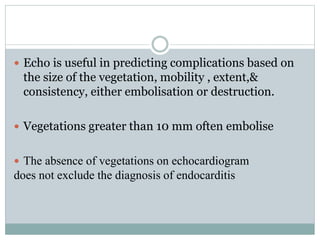  Echo is useful in predicting complications based on
the size of the vegetation, mobility , extent,&
consistency, either embolisation or destruction.
 Vegetations greater than 10 mm often embolise
 The absence of vegetations on echocardiogram
does not exclude the diagnosis of endocarditis
 