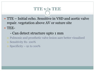 TTE v/s TEE
 TTE – Initial echo. Sensitive in VSD and aortic valve
repair. vegetation above AV or suture site
 TEE-
- Can detect structure upto 1 mm
 Pulmonic and prosthetic valve lesion aare better visualised
 Sensitivity 81- 100%
 Specificity – 91 to 100%
 