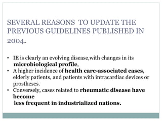 SEVERAL REASONS TO UPDATE THE
PREVIOUS GUIDELINES PUBLISHED IN
2004.
• IE is clearly an evolving disease,with changes in its
microbiological profile,
• A higher incidence of health care-associated cases,
elderly patients, and patients with intracardiac devices or
prostheses.
• Conversely, cases related to rheumatic disease have
become
less frequent in industrialized nations.
 
