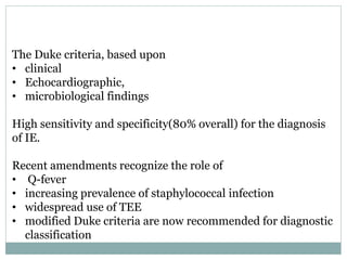 The Duke criteria, based upon
• clinical
• Echocardiographic,
• microbiological findings
High sensitivity and specificity(80% overall) for the diagnosis
of IE.
Recent amendments recognize the role of
• Q-fever
• increasing prevalence of staphylococcal infection
• widespread use of TEE
• modified Duke criteria are now recommended for diagnostic
classification
 