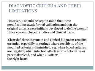 However, it should be kept in mind that these
modifications await formal validation and that the
original criteria were initially developed to define cases of
IE for epidemiological studies and clinical trials.
Clear deficiencies remain and clinical judgment remains
essential, especially in settings where sensitivity of the
modified criteria is diminished, e.g. when blood cultures
are negative, when infection affects a prosthetic valve or
pacemaker lead, and when IE affects
the right heart
DIAGNOSTIC CRITERIA AND THEIR
LIMITATIONS
 