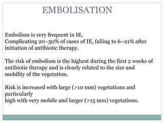 Embolism is very frequent in IE,
Complicating 20–50% of cases of IE, falling to 6–21% after
initiation of antibiotic therapy.
The risk of embolism is the highest during the first 2 weeks of
antibiotic therapy and is clearly related to the size and
mobility of the vegetation.
Risk is increased with large (>10 mm) vegetations and
particularly
high with very mobile and larger (>15 mm) vegetations.
EMBOLISATION
 