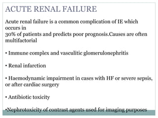 ACUTE RENAL FAILURE
Acute renal failure is a common complication of IE which
occurs in
30% of patients and predicts poor prognosis.Causes are often
multifactorial
• Immune complex and vasculitic glomerulonephritis
• Renal infarction
• Haemodynamic impairment in cases with HF or severe sepsis,
or after cardiac surgery
• Antibiotic toxicity
•Nephrotoxicity of contrast agents used for imaging purposes
 