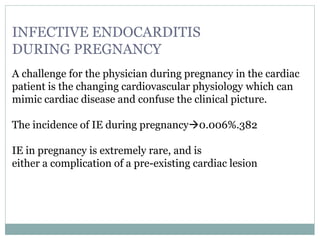 INFECTIVE ENDOCARDITIS
DURING PREGNANCY
A challenge for the physician during pregnancy in the cardiac
patient is the changing cardiovascular physiology which can
mimic cardiac disease and confuse the clinical picture.
The incidence of IE during pregnancy0.006%.382
IE in pregnancy is extremely rare, and is
either a complication of a pre-existing cardiac lesion
 