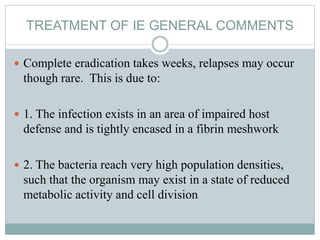 TREATMENT OF IE GENERAL COMMENTS
 Complete eradication takes weeks, relapses may occur
though rare. This is due to:
 1. The infection exists in an area of impaired host
defense and is tightly encased in a fibrin meshwork
 2. The bacteria reach very high population densities,
such that the organism may exist in a state of reduced
metabolic activity and cell division
 