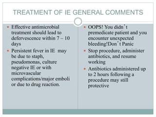 TREATMENT OF IE GENERAL COMMENTS
 Effective antimicrobial
treatment should lead to
defervescence within 7 – 10
days
 Persistent fever in IE may
be due to staph,
pseudomonas, culture
negative IE or with
microvascular
complications/major emboli
or due to drug reaction.
 OOPS! You didn’t
premedicate patient and you
encounter unexpected
bleeding!Don’t Panic
 Stop procedure, administer
antibiotics, and resume
working
 Antibiotics administered up
to 2 hours following a
procedure may still
protective
 