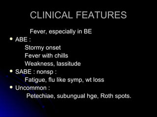 CLINICAL FEATURESCLINICAL FEATURES
Fever, especially in BEFever, especially in BE
 ABE :ABE :
Stormy onsetStormy onset
Fever with chillsFever with chills
Weakness, lassitudeWeakness, lassitude
 SABE : nonsp :SABE : nonsp :
Fatigue, flu like symp, wt lossFatigue, flu like symp, wt loss
 Uncommon :Uncommon :
Petechiae, subungual hge, Roth spots.Petechiae, subungual hge, Roth spots.
 