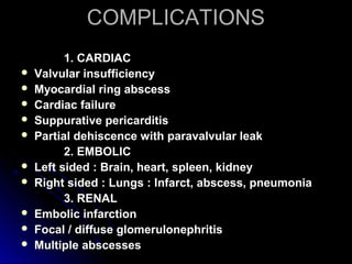 COMPLICATIONSCOMPLICATIONS
1. CARDIAC1. CARDIAC
 Valvular insufficiencyValvular insufficiency
 Myocardial ring abscessMyocardial ring abscess
 Cardiac failureCardiac failure
 Suppurative pericarditisSuppurative pericarditis
 Partial dehiscence with paravalvular leakPartial dehiscence with paravalvular leak
2. EMBOLIC2. EMBOLIC
 Left sided : Brain, heart, spleen, kidneyLeft sided : Brain, heart, spleen, kidney
 Right sided : Lungs : Infarct, abscess, pneumoniaRight sided : Lungs : Infarct, abscess, pneumonia
3. RENAL3. RENAL
 Embolic infarctionEmbolic infarction
 Focal / diffuse glomerulonephritisFocal / diffuse glomerulonephritis
 Multiple abscessesMultiple abscesses
 