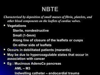 NBTENBTE
Characterised by deposition of small masses of fibrin, platelets, andCharacterised by deposition of small masses of fibrin, platelets, and
other blood components on the leaflets of cardiac valves.other blood components on the leaflets of cardiac valves.
 VegetationsVegetations
Sterile, nondestructiveSterile, nondestructive
Small (1-5mm)Small (1-5mm)
Along line of closure of the leaflets or cuspsAlong line of closure of the leaflets or cusps
On either side of leafletsOn either side of leaflets
 Occurs in debilitated patients (marantic)Occurs in debilitated patients (marantic)
 May be due to hypercoagulable states that occur inMay be due to hypercoagulable states that occur in
association with cancerassociation with cancer
 Eg : Mucinous AdenoCa pancreasEg : Mucinous AdenoCa pancreas
AML – M3AML – M3
Indwelling catheter – endocardial traumaIndwelling catheter – endocardial trauma
 