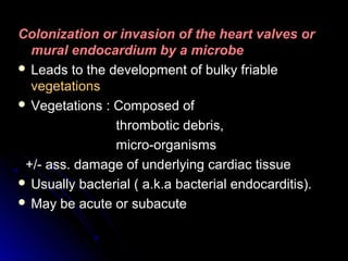 Colonization or invasion of the heart valves orColonization or invasion of the heart valves or
mural endocardium by a microbemural endocardium by a microbe
 Leads to the development of bulky friableLeads to the development of bulky friable
vegetationsvegetations
 Vegetations : Composed ofVegetations : Composed of
thrombotic debris,thrombotic debris,
micro-organismsmicro-organisms
+/- ass. damage of underlying cardiac tissue+/- ass. damage of underlying cardiac tissue
 Usually bacterial ( a.k.a bacterial endocarditis).Usually bacterial ( a.k.a bacterial endocarditis).
 May be acute or subacuteMay be acute or subacute
 