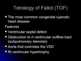 Tetralogy of Fallot (TOF)Tetralogy of Fallot (TOF)
 The most common congenital cyanoticThe most common congenital cyanotic
heart diseaseheart disease
FeaturesFeatures
 Ventricular septal defectVentricular septal defect
 Obstruction to rt ventricular outflow tractObstruction to rt ventricular outflow tract
(subpulmonary stenosis)(subpulmonary stenosis)
 Aorta that overrides the VSDAorta that overrides the VSD
 Rt ventricular hypertrophyRt ventricular hypertrophy
 