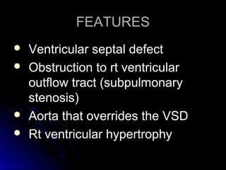 FEATURESFEATURES
 Ventricular septal defectVentricular septal defect
 Obstruction to rt ventricularObstruction to rt ventricular
outflow tract (subpulmonaryoutflow tract (subpulmonary
stenosis)stenosis)
 Aorta that overrides the VSDAorta that overrides the VSD
 Rt ventricular hypertrophyRt ventricular hypertrophy
 