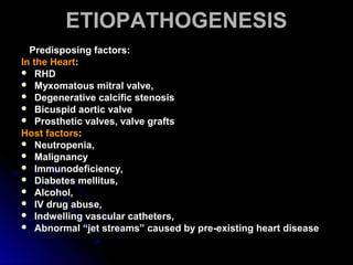 ETIOPATHOGENESISETIOPATHOGENESIS
Predisposing factors:Predisposing factors:
In the HeartIn the Heart::
 RHDRHD
 Myxomatous mitral valve,Myxomatous mitral valve,
 Degenerative calcific stenosisDegenerative calcific stenosis
 Bicuspid aortic valveBicuspid aortic valve
 Prosthetic valves, valve graftsProsthetic valves, valve grafts
Host factorsHost factors::
 Neutropenia,Neutropenia,
 MalignancyMalignancy
 Immunodeficiency,Immunodeficiency,
 Diabetes mellitus,Diabetes mellitus,
 Alcohol,Alcohol,
 IV drug abuse,IV drug abuse,
 Indwelling vascular catheters,Indwelling vascular catheters,
 Abnormal “jet streams” caused by pre-existing heart diseaseAbnormal “jet streams” caused by pre-existing heart disease
 