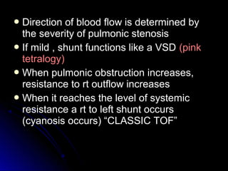  Direction of blood flow is determined byDirection of blood flow is determined by
the severity of pulmonic stenosisthe severity of pulmonic stenosis
 If mild , shunt functions like a VSDIf mild , shunt functions like a VSD (pink(pink
tetralogy)tetralogy)
 When pulmonic obstruction increases,When pulmonic obstruction increases,
resistance to rt outflow increasesresistance to rt outflow increases
 When it reaches the level of systemicWhen it reaches the level of systemic
resistance a rt to left shunt occursresistance a rt to left shunt occurs
(cyanosis occurs) “CLASSIC TOF”(cyanosis occurs) “CLASSIC TOF”
 