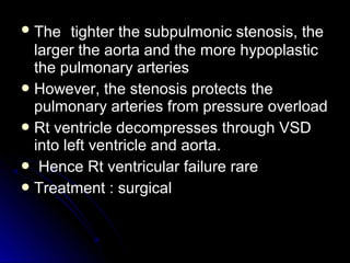  TheThe tighter the subpulmonic stenosis, thetighter the subpulmonic stenosis, the
larger the aorta and the more hypoplasticlarger the aorta and the more hypoplastic
the pulmonary arteriesthe pulmonary arteries
 However, the stenosis protects theHowever, the stenosis protects the
pulmonary arteries from pressure overloadpulmonary arteries from pressure overload
 Rt ventricle decompresses through VSDRt ventricle decompresses through VSD
into left ventricle and aorta.into left ventricle and aorta.
 Hence Rt ventricular failure rareHence Rt ventricular failure rare
 Treatment : surgicalTreatment : surgical
 