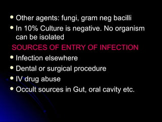  Other agents: fungi, gram neg bacilliOther agents: fungi, gram neg bacilli
 In 10% Culture is negative. No organismIn 10% Culture is negative. No organism
can be isolatedcan be isolated
SOURCES OF ENTRY OF INFECTIONSOURCES OF ENTRY OF INFECTION
 Infection elsewhereInfection elsewhere
 Dental or surgical procedureDental or surgical procedure
 IV drug abuseIV drug abuse
 Occult sources in Gut, oral cavity etc.Occult sources in Gut, oral cavity etc.
 